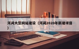 当阳河间大型网站建设（河间2020年新建项目）