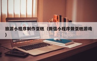 当阳旅游小程序制作蛋糕（微信小程序做蛋糕游戏）